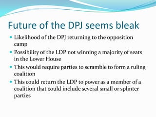 Future of the DPJ seems bleak
 Likelihood of the DPJ returning to the opposition
  camp
 Possibility of the LDP not winning a majority of seats
  in the Lower House
 This would require parties to scramble to form a ruling
  coalition
 This could return the LDP to power as a member of a
  coalition that could include several small or splinter
  parties
 
