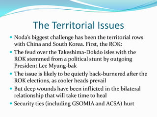 The Territorial Issues
 Noda’s biggest challenge has been the territorial rows
    with China and South Korea. First, the ROK:
   The feud over the Takeshima-Dokdo isles with the
    ROK stemmed from a political stunt by outgoing
    President Lee Myung-bak
   The issue is likely to be quietly back-burnered after the
    ROK elections, as cooler heads prevail
   But deep wounds have been inflicted in the bilateral
    relationship that will take time to heal
   Security ties (including GSOMIA and ACSA) hurt
 