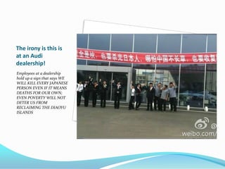 The irony is this is
at an Audi
dealership!
Employees at a dealership
hold up a sign that says WE
WILL KILL EVERY JAPANESE
PERSON EVEN IF IT MEANS
DEATHS FOR OUR OWN;
EVEN POVERTY WILL NOT
DETER US FROM
RECLAIMING THE DIAOYU
ISLANDS
 