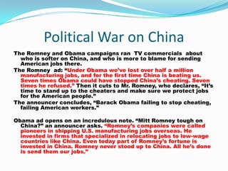 Political War on China
The Romney and Obama campaigns ran TV commercials about
  who is softer on China, and who is more to blame for sending
  American jobs there.
The Romney ad: “Under Obama we’ve lost over half a million
  manufacturing jobs, and for the first time China is beating us.
  Seven times Obama could have stopped China’s cheating. Seven
  times he refused.” Then it cuts to Mr. Romney, who declares, “It’s
  time to stand up to the cheaters and make sure we protect jobs
  for the American people.”
The announcer concludes, “Barack Obama failing to stop cheating,
  failing American workers.”

Obama ad opens on an incredulous note. “Mitt Romney tough on
  China?” an announcer asks. “Romney’s companies were called
  pioneers in shipping U.S. manufacturing jobs overseas. He
  invested in firms that specialized in relocating jobs to low-wage
  countries like China. Even today part of Romney’s fortune is
  invested in China. Romney never stood up to China. All he’s done
  is send them our jobs.”
 