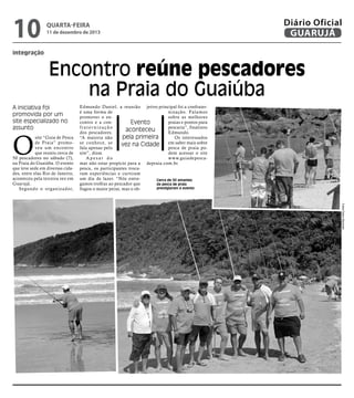 10

quarta-feira

11 de dezembro de 2013

Diário Oficial
GUARUJÁ

integração

Encontro reúne pescadores
na Praia do Guaiúba
A iniciativa foi
promovida por um
site especializado no
assunto

O

site “Guia de Pesca
de Praia” promoveu um encontro
que reuniu cerca de
50 pescadores no sábado (7),
na Praia do Guaiúba. O evento
que teve sede em diversas cidades, entre elas Rio de Janeiro,
aconteceu pela terceira vez em
Guarujá.
Segundo o organizador,

Edmundo Daniel, a reunião jetivo principal foi a confrateré uma forma de
nização. Falamos
promover o ensobre as melhores
contro e a conpraias e pontos para
Evento
fraternização
pescaria”, finalizou
aconteceu
dos pescadores.
Edmundo.
pela primeira
“A maioria não
Os interessados
se conhece, se
em saber mais sobre
vez na Cidade
fala apenas pelo
pesca de praia posite”, disse.
dem acessar o site
Apesar do
www.guiadepescamar não estar propício para a depraia.com.br.
pesca, os participantes trocaram experiências e curtiram
um dia de lazer. “Nós entreCerca de 50 amantes
gamos troféus ao pescador que
da pesca de praia
prestigiaram o evento
fisgou o maior peixe, mas o ob-

Fotos Pedro Rezende

 