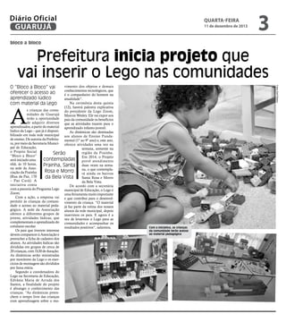 Diário Oficial
GUARUJÁ

quarta-feira

11 de dezembro de 2013

3

bloco a bloco

Prefeitura inicia projeto que
vai inserir o Lego nas comunidades
vimento dos objetos e demais
conhecimentos tecnológicos, que
é o companheiro do homem na
atualidade”.
Na cerimônia desta quinta
(12), haverá palestra explicativa
s crianças das comu- do presidente da Lego Zoom,
nidades de Guarujá Marcos Wesley. Ele vai expor aos
terão a oportunidade pais da comunidade os benefícios
de adquirir diversos que as atividades trazem para o
aprendizados, a partir do material aprendizado infanto-juvenil.
lúdico da Lego – que já é disponiAs dinâmicas são destinadas
bilizado em toda rede municipal aos alunos de Ensino Fundade ensino. De autoria da Prefeitu- mental (1º ao 9º ano) e, este ano,
ra, por meio da Secretaria Munici- oferece atividades uma vez na
pal de Educação,
semana, somente na
o Projeto Social
região da Prainha.
Serão
“Bloco a Bloco”
Em 2014, o Projeto
contempladas prevê atendimento
será iniciado amanhã, às 10 horas,
Prainha, Santa duas vezes na semana sede da Assona, o que contemplaRosa e Morro
ciação da Prainha
rá ainda os bairros
(Rua da Paz, 170
da Bela Vista
Santa Rosa e Morro
– Pae Cará). A
da Bela Vista.
iniciativa conta
De acordo com a secretária
com a parceria do Programa Lego municipal de Educação, o Lego é
Zoom.
uma ferramenta muito importante
Com a ação, a empresa vai e que contribui para o desenvolpermitir às crianças da comuni- vimento da criança. “O material
dade o acesso ao material peda- já faz parte da rotina dos nossos
gógico. A sede da Associação alunos da rede municipal, depois
oferece a diferentes grupos de inserimos os pais. E agora é a
jovens, atividades lúdicas, que vez de levarmos o Lego para as
complementam o aprendizado do comunidades e acompanhar os
cotidiano escolar.
resultados positivos”, salientou.
Os pais que tiverem interesse
devem comparecer à Associação e
preencher a ficha de cadastro dos
alunos. As atividades lúdicas são
divididas em grupos de cerca de
20 crianças, com 1h30 de duração.
As dinâmicas serão ministradas
por monitores da Lego e os exercícios de montagem são divididos
por faixa etária.
Segundo a coordenadora do
Lego na Secretaria de Educação,
Edvânia Maria de Arruda dos
Santos, a finalidade do projeto
é abranger o conhecimento das
crianças. “As dinâmicas preenchem o tempo livre das crianças
com aprendizagem sobre o mo-

Fotos Zarif Ribeiro

O “Bloco a Bloco” vai
oferecer o acesso ao
aprendizado lúdico
com material da Lego

A

Com a iniciativa, as crianças
da comunidade terão acesso
ao material pedagógico

 