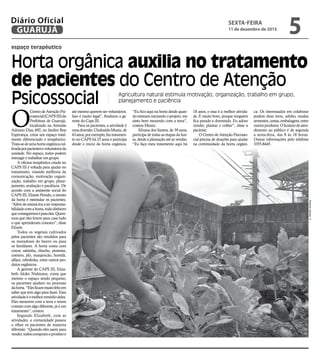espaço terapêutico
Horta orgânica auxilia no tratamento
de pacientes do Centro de Atenção
Psicossocial Agricultura natural estimula motivação, organização, trabalho em grupo,
planejamento e paciência
O
CentrodeAtençãoPsi-
cossocial(CAPSIII)da
Prefeitura de Guarujá,
localizado na Avenida
Adriano Dias, 692, no Jardim Boa
Esperança, criou um espaço total-
mente diferenciado e terapêutico.
Trata-sedeumahortaorgânicacul-
tivadaporpacientesevoluntáriosda
unidade. No espaço, todos podem
interagir e trabalhar em grupo.
A oficina terapêutica criada no
CAPS III é voltada para ajudar no
tratamento, visando melhoria da
comunicação, motivação organi-
zação, trabalho em grupo, plane-
jamento, avaliação e paciência. De
acordo com a assistente social do
CAPS III, Elizete Penido, o intuito
da horta é estimular os pacientes.
“Além de ensiná-los a ter responsa-
bilidadecomahorta,tododinheiro
queconseguimoséparaeles.Quere-
mos que eles levem para casa tudo
o que aprenderam conosco”, disse
Elizete.
Todos os vegetais cultivados
pelos pacientes são vendidos para
os moradores do bairro ou para
os familiares. A horta conta com
couve, salsinha, chuchu, pimenta,
coentro, jiló, manjericão, hortelã,
alface, cebolinha, entre outros pro-
dutos orgânicos.
A gerente do CAPS III, Eliza-
beth Akiko Nishizava, conta que
mesmo o espaço sendo pequeno,
os pacientes ajudam no processo
dahorta.“Elesficammuitofelizem
saber que tem algo para fazer. Essa
atividadeéomelhorremédiodeles.
Eles mexerem com a terra e terem
contato com algo diferente, já é um
tratamento”, contou.
Segundo Elizabeth, com as
atividades, a comunidade passou
a olhar os pacientes de maneira
diferente. “Quando eles saem para
vender,todoscompramoprodutoe
até mesmo querem ser voluntários.
Isso é muito legal”, finalizou a ge-
rente do Caps III.
Para os pacientes, a atividade é
umadiversão.ClodoaldoMuniz,de
43anos,porexemplo,faztratamen-
to no CAPS há 25 anos e participa
desde o inicio da horta orgânica.
“Eu fico aqui na horta desde quan-
do estavam iniciando o projeto, me
sinto bem mexendo com a terra”,
contou Muniz.
Silvana dos Santos, de 39 anos,
participa de todas as etapas da hor-
ta, desde a plantação até as vendas.
“Eu faço meu tratamento aqui há
18 anos, e essa é a melhor ativida-
de. É muito bom, porque ninguém
fica parado e dormindo. Eu adoro
vender, plantar e colher”, disse a
paciente.
O Centro de Atenção Psicosso-
cial precisa de doações para ajudar
na continuidade da horta orgâni-
ca. Os interessados em colaborar
podem doar terra, adubo, mudas
sementes,cestas,embalagens,entre
outrosprodutos.Ohoráriodeaten-
dimento ao público é de segunda
a sexta-feira, das 8 às 18 horas.
Outras informações pelo telefone
3355-8445.
RobertoSanderJr.
SEXTA-FEIRA
11 de dezembro de 2015
5GUARUJÁ
Diário Oficial
 