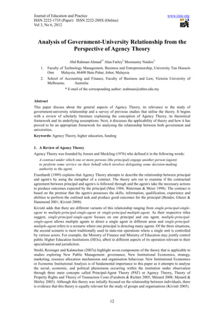 Journal of Education and Practice                                                          www.iiste.org
ISSN 2222-1735 (Paper) ISSN 2222-288X (Online)
Vol 3, No 6, 2012



  Analysis of Government-University Relationship from the
                Perspective of Agency Theory

                        Abd Rahman Ahmad1* Alan Farley2 Moonsamy Naidoo2
    1.   Faculty of Technology Management, Business and Entrepreneurship, University Tun Hussein
         Onn      Malaysia, 86400 Batu Pahat, Johor, Malaysia
    2.   School of Accounting and Finance, Faculty of Business and Law, Victoria University of
         Melbourne,     Australia
                     * E-mail of the corresponding author: arahman@uthm.edu.my


Abstract
This paper discuss about the general aspects of Agency Theory, its relevance to the study of
government-university relationship and a survey of previous studies that utilise the theory. It begins
with a review of scholarly literature explaining the conception of Agency Theory, its theoretical
framework and its underlying assumptions. Next, it discusses the applicability of theory and how it has
proved to be an appropriate framework for analysing the relationship between both government and
universities.
Keywords: Agency Theory, higher education, funding


1. A Review of Agency Theory
Agency Theory was founded by Jensen and Meckling (1976) who defined it in the following words:
   A contract under which one or more persons (the principal) engage another person (agent)
   to perform some service on their behalf which involves delegating some decision-making
   authority to the agent.
Eisenhardt (1989) explains that Agency Theory attempts to describe the relationship between principal
and agent/s by using the metaphor of a contract. The theory sets out to examine if the contractual
agreement between principal and agent/s is followed through and the agent/s take the necessary actions
to produce outcomes expected by the principal (Moe 1984; Waterman & Meier 1998). The contract is
based on the premise that the agent/s possesses the skills, information, qualification, experience and
abilities to perform the outlined task and produce good outcomes for the principal (Bendor, Glazer &
Hammond 2001; Kivistö 2008).
Kivistö adds that there are different variants of this relationship ranging from single-principal-single-
agent to multiple-principal-single-agent or single-principal-multiple-agent. As their respective titles
suggest, single-principal-single-agent focuses on one principal and one agent, multiple-principal-
single-agent allows multiple agents to direct a single agent in different areas and single-principal-
multiple-agent refers to a scenario where one principal is directing many agents. Of the three situations,
the second scenario is most traditionally used in state-run operations where a single unit is controlled
by various actors. For example, the Ministry of Finance and Ministry of Education may jointly control
public Higher Education Institutions (HEIs), albeit in different aspects of its operation relevant to their
specialisation and jurisdiction.
Strehl, Reisinger and Kalatschan (2007a) highlight seven components of the theory that is applicable to
studies exploring New Public Management: governance, New Institutional Economics, strategy,
marketing, resource allocation mechanisms and organisation behaviour. New Institutional Economics
or Economic Institutional Analysis is of fundamental importance to this paper as it attempts to analyse
the social, economic, and political phenomena occurring within the institution under observation
through three main concepts called Principal-Agent Theory (PAT) or Agency Theory, Theory of
Property Rights and Theory of Transaction Costs (Furubotn & Richter 2005; Ménard 2008; Menard &
Shirley 2005). Although this theory was initially focused on the relationship between individuals, there
is evidence that this theory is equally relevant for the study of groups and organisations (Kivistö 2005).



                                                    12
 
