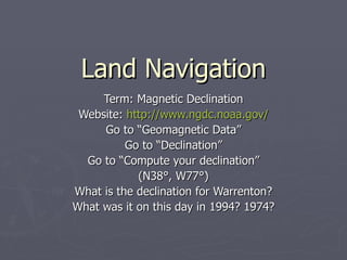 Land Navigation Term: Magnetic Declination Website:  http://www.ngdc.noaa.gov/ Go to “Geomagnetic Data” Go to “Declination” Go to “Compute your declination” (N38 °, W77°) What is the declination for Warrenton? What was it on this day in 1994? 1974? 