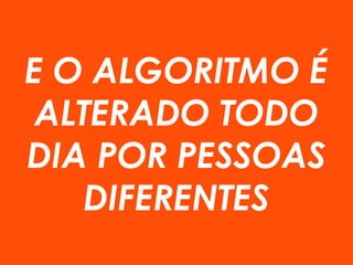 E O ALGORITMO É
ALTERADO TODO
DIA POR PESSOAS
DIFERENTES
 