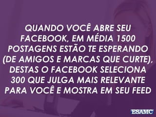 QUANDO VOCÊ ABRE SEU
FACEBOOK, EM MÉDIA 1500
POSTAGENS ESTÃO TE ESPERANDO
(DE AMIGOS E MARCAS QUE CURTE),
DESTAS O FACEBOOK SELECIONA
300 QUE JULGA MAIS RELEVANTE
PARA VOCÊ E MOSTRA EM SEU FEED
 