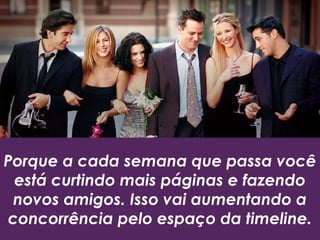Porque a cada semana que passa você
está curtindo mais páginas e fazendo
novos amigos. Isso vai aumentando a
concorrência pelo espaço da timeline.
 