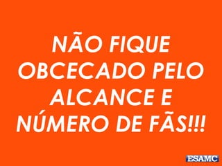 NÃO FIQUE
OBCECADO PELO
ALCANCE E
NÚMERO DE FÃS!!!
 