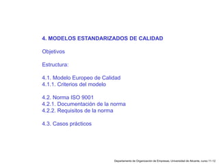 Departamento de Organización de Empresas, Universidad de Alicante, curso 11-12
4. MODELOS ESTANDARIZADOS DE CALIDAD
Objetivos
Estructura:
4.1. Modelo Europeo de Calidad
4.1.1. Criterios del modelo
4.2. Norma ISO 9001
4.2.1. Documentación de la norma
4.2.2. Requisitos de la norma
4.3. Casos prácticos
 