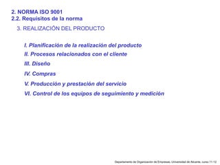 Departamento de Organización de Empresas, Universidad de Alicante, curso 11-12
3. REALIZACIÓN DEL PRODUCTO
I. Planificación de la realización del producto
II. Procesos relacionados con el cliente
III. Diseño
IV. Compras
V. Producción y prestación del servicio
VI. Control de los equipos de seguimiento y medición
2. NORMA ISO 9001
2.2. Requisitos de la norma
 