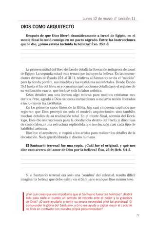 Lunes 12 de marzo // Lección 11

DIOS COMO ARQUITECTO
   Después de que Dios liberó dramáticamente a Israel de Egipto, en el
monte Sinaí lo unió consigo en un pacto sagrado. Entre las instrucciones
que le dio, ¿cómo estaba incluida la belleza? Éxo. 25:1-9.




    La primera mitad del libro de Éxodo detalla la liberación milagrosa de Israel
de Egipto. La segunda mitad trata temas que incluyen la belleza. En las instruc-
ciones divinas de Éxodo 25:1 al 31:11, relativas al Santuario, se da el “modelo”
para la tienda portátil, sus muebles y las vestiduras sacerdotales. Desde Éxodo
35:1 hasta el fin del libro, se encuentran instrucciones detalladas y el registro de
su realización exacta, que incluye toda la labor artística.
    Estos detalles son una lectura algo tediosa para muchos cristianos mo-
dernos. Pero, agradó a Dios dar estas instrucciones a esclavos recién liberados
e incluirlas en las Escrituras.
    En los primeros cinco libros de la Biblia, hay casi cincuenta capítulos que
registran que Dios proveyó no solo el modelo arquitectónico sino también
muchos detalles de su realización total. En el monte Sinaí, además del Decá-
logo, Dios dio instrucciones para la obediencia dentro del Pacto, y directivas
de cómo fabricar una estructura espléndida que involucraba casi cada tipo de
habilidad artística.
    Dios fue el arquitecto, e inspiró a los aristas para realizar los detalles de la
decoración. Nada quedó librado al diseño humano.

   El Santuario terrenal fue una copia. ¿Cuál fue el original, y qué nos
dice esto acerca del amor de Dios por la belleza? Éxo. 25:9; Heb. 8:1-5.




   Si el Santuario terrenal era solo una “sombra” del celestial, resulta difícil
imaginar la belleza que debe existir en el Santuario real que Dios mismo hizo.



   ¿Por qué crees que era importante que el Santuario fuera tan hermoso? ¿Habrá
   sido para darle al pueblo un sentido de respeto ante el poder y la grandeza
   de Dios? ¿O para ayudarlo a sentir su propia necesidad ante tal grandeza? El
   comprender la gloria del Santuario ¿cómo me ayuda a captar mejor el carácter
   de Dios en contraste con nuestra propia pecaminosidad?

                                                                                       77
 