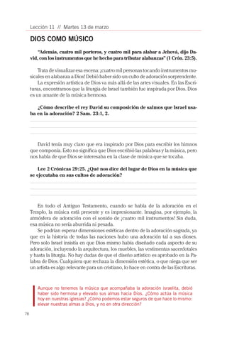 Lección 11 // Martes 13 de marzo

     DIOS COMO MÚSICO
         “Además, cuatro mil porteros, y cuatro mil para alabar a Jehová, dijo Da-
     vid, con los instrumentos que he hecho para tributar alabanzas” (1 Crón. 23:5).

         Trata de visualizar esa escena: ¡cuatro mil personas tocando instrumentos mu-
     sicales en alabanza a Dios! Debió haber sido un culto de adoración sorprendente.
         La expresión artística de Dios va más allá de las artes visuales. En las Escri-
     turas, encontramos que la liturgia de Israel también fue inspirada por Dios. Dios
     es un amante de la música hermosa.

        ¿Cómo describe el rey David su composición de salmos que Israel usa-
     ba en la adoración? 2 Sam. 23:1, 2.




        David tenía muy claro que era inspirado por Dios para escribir los himnos
     que componía. Esto no significa que Dios escribió las palabras y la música, pero
     nos habla de que Dios se interesaba en la clase de música que se tocaba.

         Lee 2 Crónicas 29:25. ¿Qué nos dice del lugar de Dios en la música que
     se ejecutaba en sus cultos de adoración?




         En todo el Antiguo Testamento, cuando se habla de la adoración en el
     Templo, la música está presente y es impresionante. Imagina, por ejemplo, la
     atmósfera de adoración con el sonido de ¡cuatro mil instrumentos! Sin duda,
     esa música no sería aburrida ni pesada.
         Se podrían esperar dimensiones estéticas dentro de la adoración sagrada, ya
     que en la historia de todas las naciones hubo una adoración tal a sus dioses.
     Pero solo Israel insistía en que Dios mismo había diseñado cada aspecto de su
     adoración, incluyendo la arquitectura, los muebles, las vestimentas sacerdotales
     y hasta la liturgia. No hay dudas de que el diseño artístico es aprobado en la Pa-
     labra de Dios. Cualquiera que rechaza la dimensión estética, o que niega que ser
     un artista es algo relevante para un cristiano, lo hace en contra de las Escrituras.



        Aunque no tenemos la música que acompañaba la adoración israelita, debió
        haber sido hermosa y elevado sus almas hacia Dios. ¿Cómo actúa la música
        hoy en nuestras iglesias? ¿Cómo podemos estar seguros de que hace lo mismo:
        elevar nuestras almas a Dios, y no en otra dirección?

78
 