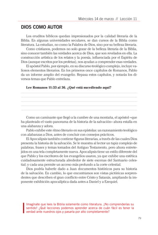 Miércoles 14 de marzo // Lección 11

DIOS COMO AUTOR
     Los eruditos bíblicos quedan impresionados por la calidad literaria de la
Biblia. En algunas universidades seculares, se dan cursos de la Biblia como
literatura. La estudian, no como la Palabra de Dios, sino por su belleza literaria.
     Como cristianos, podemos no solo gozar de la belleza literaria de la Biblia,
sino conocer también las verdades acerca de Dios, que son revelados en ella. La
construcción artística de los relatos y la poesía, influenciada por el Espíritu de
Dios (aunque escritos por los profetas), nos ayudan a comprender esas verdades.
     El apóstol Pablo, por ejemplo, en su discurso teológico complejo, incluye va-
liosos elementos literarios. En los primeros once capítulos de Romanos, Pablo
da un informe amplio del evangelio. Repasa estos capítulos, y notarás los di-
versos temas que Pablo entrelaza.

   Lee Romanos 11:33 al 36. ¿Qué está sucediendo aquí?




     Como un caminante que llegó a la cumbre de una montaña, el apóstol –que
ha planteado el vasto panorama de la historia de la salvación– ahora estalla en
una alabanza y adora.
     Pablo exhibe este ritmo literario en sus epístolas: un razonamiento teológico
con alabanzas a Dios, antes de concluir con consejos prácticos.
     El Apocalipsis también contiene figuras literarias, a través de las cuales Dios
presenta la historia de la salvación. Se le muestra al lector un tapiz complejo de
palabras, frases y temas tomados del Antiguo Testamento, pero ahora entrete-
jidos en una tela completamente nueva. Apocalipsis tiene un estilo diferente del
que Pablo y los escritores de los evangelios usaron, ya que exhibe una estética
cuidadosamente estructurada alrededor de siete escenas del Santuario celes-
tial; y cada una permite un acceso más profundo a la corte celestial.
     Dios podría haberle dado a Juan documentos históricos para su historia
de la salvación. En cambio, lo que encontramos son vistas pictóricas sorpren-
dentes que describen el gran conflicto entre Cristo y Satanás, ampliando la im-
ponente exhibición apocalíptica dada antes a Daniel y a Ezequiel.




   Imagínate que lees la Biblia solamente como literatura. ¡No comprenderías su
   sentido! ¿Qué lecciones podemos aprender acerca de cuán fácil es tener la
   verdad ante nuestros ojos y pasarla por alto completamente?

                                                                                       79
 