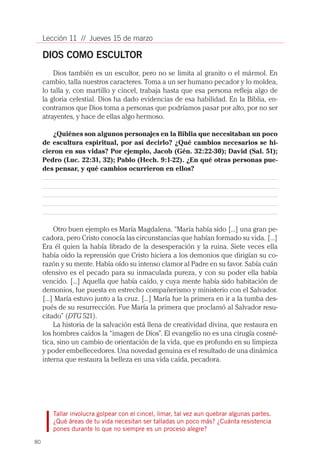 Lección 11 // Jueves 15 de marzo

     DIOS COMO ESCULTOR
         Dios también es un escultor, pero no se limita al granito o el mármol. En
     cambio, talla nuestros caracteres. Toma a un ser humano pecador y lo moldea,
     lo talla y, con martillo y cincel, trabaja hasta que esa persona refleja algo de
     la gloria celestial. Dios ha dado evidencias de esa habilidad. En la Biblia, en-
     contramos que Dios toma a personas que podríamos pasar por alto, por no ser
     atrayentes, y hace de ellas algo hermoso.

        ¿Quiénes son algunos personajes en la Biblia que necesitaban un poco
     de escultura espiritual, por así decirlo? ¿Qué cambios necesarios se hi-
     cieron en sus vidas? Por ejemplo, Jacob (Gén. 32:22-30); David (Sal. 51);
     Pedro (Luc. 22:31, 32); Pablo (Hech. 9:1-22). ¿En qué otras personas pue-
     des pensar, y qué cambios ocurrieron en ellos?




          Otro buen ejemplo es María Magdalena. “María había sido [...] una gran pe-
     cadora, pero Cristo conocía las circunstancias que habían formado su vida. [...]
     Era él quien la había librado de la desesperación y la ruina. Siete veces ella
     había oído la reprensión que Cristo hiciera a los demonios que dirigían su co-
     razón y su mente. Había oído su intenso clamor al Padre en su favor. Sabía cuán
     ofensivo es el pecado para su inmaculada pureza, y con su poder ella había
     vencido. [...] Aquella que había caído, y cuya mente había sido habitación de
     demonios, fue puesta en estrecho compañerismo y ministerio con el Salvador.
     [...] María estuvo junto a la cruz. [...] María fue la primera en ir a la tumba des-
     pués de su resurrección. Fue María la primera que proclamó al Salvador resu-
     citado” (DTG 521).
          La historia de la salvación está llena de creatividad divina, que restaura en
     los hombres caídos la “imagen de Dios”. El evangelio no es una cirugía cosmé-
     tica, sino un cambio de orientación de la vida, que es profundo en su limpieza
     y poder embellecedores. Una novedad genuina es el resultado de una dinámica
     interna que restaura la belleza en una vida caída, pecadora.




        Tallar involucra golpear con el cincel, limar, tal vez aun quebrar algunas partes.
        ¿Qué áreas de tu vida necesitan ser talladas un poco más? ¿Cuánta resistencia
        pones durante lo que no siempre es un proceso alegre?

80
 