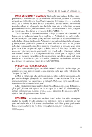 Viernes 16 de marzo // Lección 11

    PARA ESTUDIAR Y MEDITAR: “Si el poder convertidor de Dios es ex-
perimentado en el corazón de los miembros individuales, veremos el profundo
movimiento del Espíritu de Dios. Un mero perdón del pecado no es el resultado
único de la muerte de Jesús. Él hizo el sacrificio infinito no solo para que el
pecado pudiera ser eliminado, sino también para que la naturaleza humana
pudiera ser restaurada, hermoseada de nuevo, reconstruida de la ruina y dejada
en condiciones de estar en la presencia de Dios” (MS 6:11).
    “Cuán ferviente y perseverantemente trabaja el artista para transferir al
lienzo una perfecta semejanza de su modelo. [...] Así también los padres debe-
rían trabajar para dar fuerza, pulir y refinar a sus hijos de acuerdo con el mo-
delo dado a ellos en Cristo Jesús. Así como el paciente artista estudia y trabaja,
y forma planes para hacer perfectos los resultados de su obra, así los padres
deberían considerar tiempo bien invertido el dedicado a preparar a sus hijos
para vidas útiles y capacitarlos para el Reino inmortal. El trabajo del artista es
pequeño y sin importancia, comparado con el del padre. El primero trabaja
con material inerte, con el cual produce formas bellas, pero el segundo trata
con un ser humano cuya vida puede ser modelada para bien o para mal, para
bendecir a la humanidad o para maldecirla, para salir a las tinieblas o para vivir
por siempre en un mundo futuro sin pecado” (CN 449).

      PREGUNTAS PARA DIALOGAR:
   1. ¿Has desarrollado alguna habilidad artística? Mientras creabas algo, ¿re-
cordaste que ese acto de crear es una manera en la que estás reflejando la
“imagen de Dios”?
   2. Mira la naturaleza a tu alrededor; aunque el pecado la ha contaminado
por mucho tiempo, ¿de qué forma testifica del poder creativo de Dios, de su
maestría artística y de su amor por la belleza? ¿Qué cosas en la naturaleza en-
cuentras verdaderamente hermosas?
   3. Los cristianos siempre han tenido cierta ambivalencia acerca de las artes.
¿Por qué? ¿Cuáles son algunas de las trampas en el arte? Al mismo tiempo,
¿cómo podemos usar nuestros propios dones artísticos de modo que glorifi-
quen a Dios y hagan avanzar su Reino?

    RESUMEN: Las habilidades de Dios como artista han sido menospre-
ciadas. Su mundo creado a menudo es apreciado, pero la expresión de sus
grandes habilidades artísticas se extiende más todavía. Dios quiere que los cris-
tianos sean una fuente de “belleza” en un planeta oscuro y moribundo.
Distribuída por:
RECURSOS ESCUELA SABATICA




                                                                                     81
 