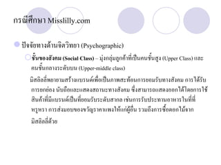 กรณีศึกษา Misslilly.com
ปจจัยทางดานจิตวิทยา (Psychographic)
ชั้นของสังคม (Social Class) – มุงกลุมลูกคาที่เปนคนชั้นสูง (Upper Class) และ
คนชั้นกลางระดับบน (Upper-middle class)
มิสลิลลี่พยายามสรางแบรนดเพื่อเปนภาพสะทอนการยอมรับทางสังคม การไดรับ
การยกยอง นับถือและแสดงสถานะทางสังคม ซึ่งสามารถแสดงออกไดโดยการใช
สินคาที่มีแบรนดเปนที่ยอมรับระดับสากล เชนการรับประทานอาหารในที่ที่
หรูหรา การสงมอบของขวัญราคาแพงใหแกผูอื่น รวมถึงการซื้อดอกไมจาก
มิสลิลลี่ดวย
 