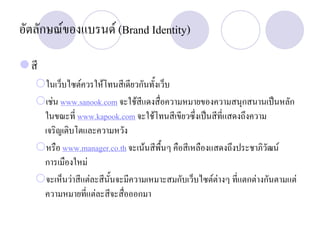 อัตลักษณของแบรนด (Brand Identity)
สี
ในเว็บไซตควรใหโทนสีเดียวกันทั้งเว็บ
เชน www.sanook.com จะใชสีแดงสื่อความหมายของความสนุกสนานเปนหลัก
ในขณะที่ www.kapook.com จะใชโทนสีเขียวซึ่งเปนสีที่แสดงถึงความ
เจริญเติบโตและความหวัง
หรือ www.manager.co.th จะเนนสีพื้นๆ คือสีเหลืองแสดงถึงประชาภิวัฒน
การเมืองใหม
จะเห็นวาสีแตละสีนั้นจะมีความเหมาะสมกับเว็บไซตตางๆ ที่แตกตางกันตามแต
ความหมายที่แตละสีจะสื่อออกมา
 