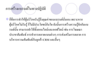 การสรางแบรนดในทางปฏิบัติ
ก็คือการทําใหผูบริโภครับรูถึงคุณคาของแบรนดนั่นเอง เพราะหาก
ผูบริโภคไมรับรู ก็ไมมีประโยชนอันใด ดังนั้นการสรางความรูจักกับแบ
รนดนั้น สามารถทําไดทั้งออนไลนและออฟไลน เชน การโฆษณา
ประชาสัมพันธ การทําการตลาดแบบตางๆ การสงเสริมการตลาด การ
บริหารความสัมพันธกับลูกคา CRM และอื่นๆ
 