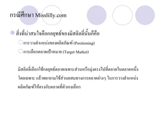 กรณีศึกษา Misslilly.com
สิ่งที่นาสนใจคือกลยุทธของมิสลิลลี่นั้นก็คือ
การวางตําแหนงของผลิตภัณฑ (Positioning)
การเลือกตลาดเปาหมาย (Target Market)
มิสลิลลี่เลือกใชกลยุทธตลาดเฉพาะสวนหรือมุงตรงไปที่ตลาดในตลาดหนึ่ง
โดยเฉพาะ แลวพยายามใชสวนผสมทางการตลาดตางๆ ในการวางตําแหนง
ผลิตภัณฑใหตรงกับตลาดที่ตัวเองเลือก
 