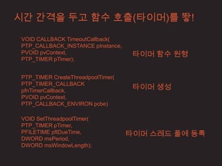 시간 간격을 두고 함수 호출(타이머)를 뙇!

 VOID CALLBACK TimeoutCallback(
 PTP_CALLBACK_INSTANCE pInstance,
 PVOID pvContext,                    타이머 함수 원형
 PTP_TIMER pTimer);


 PTP_TIMER CreateThreadpoolTimer(
                                     타이머 생성
 PTP_TIMER_CALLBACK
 pfnTimerCallback,
 PVOID pvContext,
 PTP_CALLBACK_ENVIRON pcbe)

 VOID SetThreadpoolTimer(
 PTP_TIMER pTimer,
 PFILETIME pftDueTime,              타이머 스레드 풀에 등록
 DWORD msPeriod,
 DWORD msWindowLength);
 