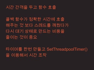 시간 간격을 두고 함수 호출

콜백 함수가 정확한 시간에 호출
해주는 것 보다 스레드를 깨웠다가
다시 대기 상태로 만드는 비용을
줄이는 것이 중요

타이머를 한번 만들고 SetThreadpoolTimer()
을 이용해서 시간 조작
 