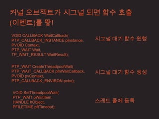 커널 오브젝트가 시그널 되면 함수 호출
(이벤트)를 뙇!
VOID CALLBACK WaitCallback(
PTP_CALLBACK_INSTANCE pInstance,     시그널 대기 함수 원형
PVOID Context,
PTP_WAIT Wait,
TP_WAIT_RESULT WaitResult);


PTP_WAIT CreateThreadpoolWait(
PTP_WAIT_CALLBACK pfnWaitCallback,   시그널 대기 함수 생성
PVOID pvContext,
PTP_CALLBACK_ENVIRON pcbe);

VOID SetThreadpoolWait(
PTP_WAIT pWaitItem,
HANDLE hObject,                      스레드 풀에 등록
PFILETIME pftTimeout);
 