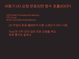 비동기 I/O 요청 완료되면 함수 호출(IOCP)

VOID WaitForThreadpoolIoCallbacks(
PTP_IO pio,
BOOL bCancelPendingCallbacks);

  I/O 작업이 완료 될때까지 다른 스레드가 대기 시킴

  True 면 시작 되지 않은 모든 요청을 취소
  완료 통지도 발생 X
 