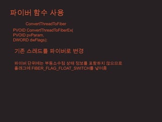 파이버 함수 사용
      ConvertThreadToFiber
PVOID ConvertThreadToFiberEx(
PVOID pvParam,
DWORD dwFlags);

기존 스레드를 파이버로 변경

파이버 단위에는 부동소수점 상태 정보를 포함하지 않으므로
플래그에 FIBER_FLAG_FLOAT_SWITCH를 넣어줌
 