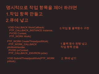 명시적으로 작업 항목을 제어 하려면
1.작업 항목 만들고
2.큐에 넣고
VOID CALLBACK WorkCallback(          0.작업 할 콜백함수 구현
 PTP_CALLBACK_INSTANCE Instance,
 PVOID Context,
 PTP_WORK Work);

PTP_WORK CreateThreadpoolWork(
 PTP_WORK_CALLBACK                   1.콜백 함수 원형 넣고
pfnWorkHandler,                      작업 항목 만듦
 PVOID pvContext,
 PTP_CALLBACK_ENVIRON pcbe);

VOID SubmitThreadpoolWork(PTP_WORK   2. 큐에 넣기
pWork);
 