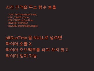시간 간격을 두고 함수 호출
VOID SetThreadpoolTimer(
PTP_TIMER pTimer,
PFILETIME pftDueTime,
DWORD msPeriod,
DWORD msWindowLength);




pftDueTime 을 NULL로 넣으면
타이머 호출 X
타이머 오브젝트를 파괴 하지 않고
타이머 정지 가능
 