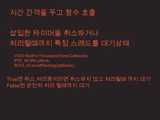 시간 간격을 두고 함수 호출

삽입한 타이머을 취소하거나
처리될때까지 특정 스레드를 대기상태
 VOID WaitForThreadpoolTimerCallbacks(
 PTP_WORK pWork,
 BOOL bCancelPendingCallbacks);


True면 취소,처리중이라면 취소하지 않고 처리될때 까지 대기
False면 완전히 처리 될떄까지 대기
 