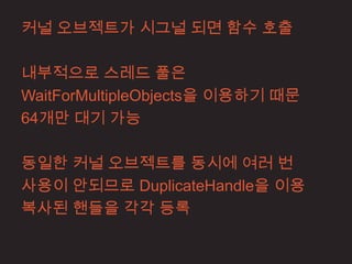 커널 오브젝트가 시그널 되면 함수 호출

내부적으로 스레드 풀은
WaitForMultipleObjects을 이용하기 때문
64개만 대기 가능

동일한 커널 오브젝트를 동시에 여러 번
사용이 안되므로 DuplicateHandle을 이용
복사된 핸들을 각각 등록
 