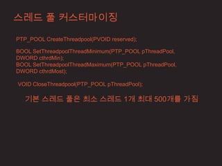 스레드 풀 커스터마이징

PTP_POOL CreateThreadpool(PVOID reserved);

BOOL SetThreadpoolThreadMinimum(PTP_POOL pThreadPool,
DWORD cthrdMin);
BOOL SetThreadpoolThreadMaximum(PTP_POOL pThreadPool,
DWORD cthrdMost);

VOID CloseThreadpool(PTP_POOL pThreadPool);

   기본 스레드 풀은 최소 스레드 1개 최대 500개를 가짐
 