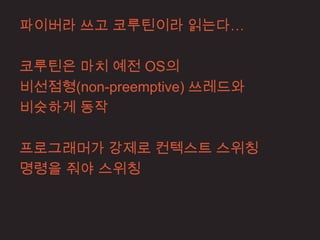 파이버라 쓰고 코루틴이라 읽는다…

코루틴은 마치 예전 OS의
비선점형(non-preemptive) 쓰레드와
비슷하게 동작

프로그래머가 강제로 컨텍스트 스위칭
명령을 줘야 스위칭
 