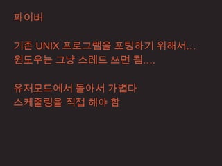 파이버

기존 UNIX 프로그램을 포팅하기 위해서…
윈도우는 그냥 스레드 쓰면 됨….

유저모드에서 돌아서 가볍다
스케줄링을 직접 해야 함
 