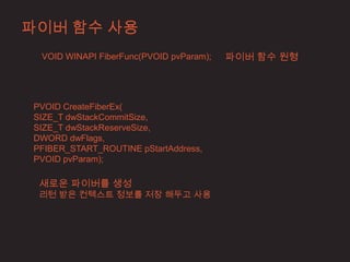 파이버 함수 사용
 VOID WINAPI FiberFunc(PVOID pvParam);   파이버 함수 원형




PVOID CreateFiberEx(
SIZE_T dwStackCommitSize,
SIZE_T dwStackReserveSize,
DWORD dwFlags,
PFIBER_START_ROUTINE pStartAddress,
PVOID pvParam);

 새로운 파이버를 생성
 리턴 받은 컨텍스트 정보를 저장 해두고 사용
 