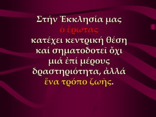 ΢τήν Ἐκκλησία μας
      ὁ ἔρωτας
κατέχει κεντρική θέση
 καί σηματοδοτεῖ ὄχι
    μιά ἐπί μέρους
δραστηριότητα, ἀλλά
   ἕνα τρόπο ζωῆς.
 