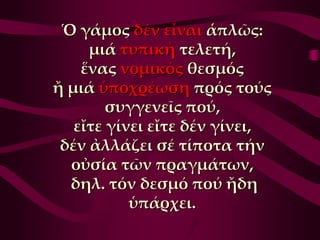 Ὁ γάμος δέν εἶναι ἁπλῶς:
     μιά τυπική τελετή,
    ἕνας νομικός θεσμός
ἤ μιά ὑποχρέωση πρός τούς
        συγγενεῖς πού,
   εἴτε γίνει εἴτε δέν γίνει,
 δέν ἀλλάζει σέ τίποτα τήν
  οὐσία τῶν πραγμάτων,
  δηλ. τόν δεσμό πού ἤδη
           ὑπάρχει.
 