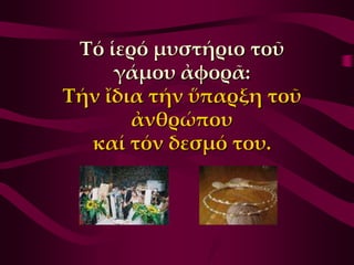 Σό ἱερό μυστήριο τοῦ
     γάμου ἀφορᾶ:
Σήν ἴδια τήν ὕπαρξη τοῦ
       ἀνθρώπου
  καί τόν δεσμό του.
 
