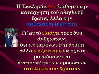 Ἡ Ἐκκλησία δέν ἐπιθυμεῖ τήν
 κατάργηση τοῦ ἀληθινοῦ
     ἔρωτα, ἀλλά τήν
   ἀφθαρτοποίησή του.
  Γι’ αὐτό εἰσάγει τούς δύο
         ἀνθρώπους,
 ὄχι ὡς μεμονωμένα ἄτομα
 ἀλλά ὡς ζευγάρι, ὡς σχέση
       μοναδικῶν καί
ἀνεπανάληπτων προσώπων
   στό ΢ῶμα τοῦ Φριστοῦ.
 