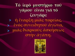 Σό ἱερό μυστήριο τοῦ
   γάμου εἶναι γιά τό
        ζευγάρι:
 ἡ ἔναρξη μιᾶς πορείας,
ἑνός συνειδητοῦ ἀγῶνα,
μιᾶς διαρκοῦς ἀσκήσεως
      στήν ἀγάπη.
 