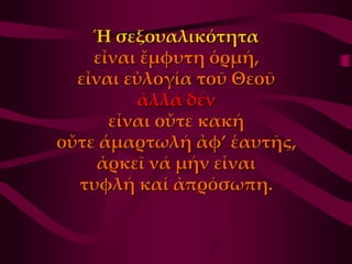 Ἡ σεξουαλικότητα
    εἶναι ἔμφυτη ὁρμή,
  εἶναι εὐλογία τοῦ Θεοῦ
         ἀλλά δέν
      εἶναι οὔτε κακή
οὔτε ἁμαρτωλή ἀφ’ ἑαυτῆς,
     ἀρκεῖ νά μήν εἶναι
  τυφλή καί ἀπρόσωπη.
 
