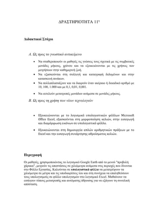 ΔΡΑΣΤΗΡΙΟΤΗΤΑ 11η



Διδακτικοί Στόχοι



   Α. Ως προς το γνωστικό αντικείμενο
       •   Να σταθεροποιούν οι μαθητές τις γνώσεις τους σχετικά με τις συμβατικές
           μονάδες μήκους, χρόνου και να εξοικειώνονται με τις χρήσεις των
           μετρήσεων στην καθημερινή ζωή.
       •   Να εξασκούνται στη συλλογή και καταγραφή δεδομένων και στην
           κατασκευή πινάκων.
       •   Να πολλαπλασιάζουν και να διαιρούν έναν ακέραιο ή δεκαδικό αριθμό με
           10, 100, 1.000 και με 0,1, 0,01, 0,001.

       •   Να εκτελούν μετατροπές μονάδων ανάμεσα σε μονάδες μήκους.

   Β. Ως προς τη χρήση των νέων τεχνολογιών


       •   Εξοικειώνονται με το λογισμικό υπολογιστικών φύλλων Microsoft
           Office Excel, εξασκούνται στη μορφοποίηση κελιών, στην εισαγωγή
           και διαμόρφωση εικόνων σε υπολογιστικό φύλλο.

       •   Εξοικειώνονται στη δημιουργία απλών αριθμητικών πράξεων με το
           Excel και την εισαγωγή συνάρτησης αθροίσματος κελιών.




Περιγραφή
Οι μαθητές, χρησιμοποιώντας το λογισμικό Google Earth από το μενού "προβολή
χάρακα", μετρούν τις αποστάσεις σε χιλιόμετρα ανάμεσα στις περιοχές που δίνονται
στο Φύλλο Εργασίας. Καλούνται σε υπολογιστικά φύλλα να μετατρέψουν τα
χιλιόμετρα σε μέτρα και τις υποδιαιρέσεις του και στη συνέχεια να επαληθεύσουν
τους υπολογισμούς σε φύλλο υπολογισμών στο λογισμικό Excel. Μαθαίνουν να
εισάγουν τύπους μετατροπής και αυτόματης άθροισης για να εξάγουν τη συνολική
απόσταση.
 