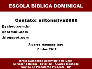 ESCOLA BÍBLICA DOMINICAL


      Contato: ailtonsilva2000
@yahoo.com.br
@hotmail.com
.blogspot.com

               Álvar es Machado (SP)
                    1º trim. 2012



         Igreja Evangélica Assembléia de Deus
     Ministério Belém – Setor 42 – Álvares Machado
           Campo de Presidente Prudente - SP
 