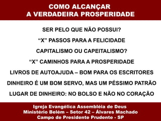 COMO ALCANÇAR
      A VERDADEIRA PROSPERIDADE

            SER PELO QUE NÃO POSSUI?
          “X” PASSOS PARA A FELICIDADE
          CAPITALISMO OU CAPEITALISMO?
       “X” CAMINHOS PARA A PROSPERIDADE
LIVROS DE AUTOAJUDA – BOM PARA OS ESCRITORES
DINHEIRO É UM BOM SERVO, MAS UM PÉSSIMO PATRÃO
LUGAR DE DINHEIRO: NO BOLSO E NÃO NO CORAÇÃO

         Igreja Evangélica Assembléia de Deus
     Ministério Belém – Setor 42 – Álvares Machado
           Campo de Presidente Prudente - SP
 