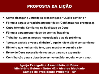 PROPOSTA DA LIÇÃO

• Como alcançar a verdadeira prosperidade? Qual o caminho?
• Fórmula para a verdadeira prosperidade: Confiança nas promessas;
• Outra fórmula: Confiança na fidelidade de Deus;
• Fórmula para prosperidade do crente: Trabalho;
• Trabalho: supre as nossas necessidade e as do próximo;
• “porque gastais o vosso dinheiro”, aquilo não é pão é consumismo;
• Dinheiro que muitos não tem, para mostrar o que não são;
• Reino de Deus necessita de recursos para sua expansão;
• Contribuição para a obra deve ser voluntária, regular e com amor.

            Igreja Evangélica Assembléia de Deus
        Ministério Belém – Setor 42 – Álvares Machado
              Campo de Presidente Prudente - SP
 