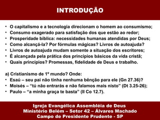 INTRODUÇÃO

•   O capitalismo e a tecnologia direcionam o homem ao consumismo;
•   Consumo exagerado para satisfação dos que estão ao redor;
•   Prosperidade bíblica: necessidades humanas atendidas por Deus;
•   Como alcançá-la? Por fórmulas mágicas? Livros de autoajuda?
•   Livros de autoajuda mudam somente a situação dos escritores;
•   É alcançada pela prática dos princípios básicos da vida cristã;
•   Quais princípios? Promessas, fidelidade de Deus e trabalho.

a) Cristianismo de 1º mundo? Onde:
• Esaú – seu pai não tinha nenhuma bênção para ele (Gn 27.36)?
• Moisés – “tú não entrarás e não falamos mais nisto” (Dt 3.25-26);
• Paulo – “a minha graça te basta” (II Co 12.7).


             Igreja Evangélica Assembléia de Deus
         Ministério Belém – Setor 42 – Álvares Machado
               Campo de Presidente Prudente - SP
 