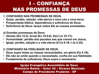 I – CONFIANÇA
       NAS PROMESSAS DE DEUS
1. CONFIANDO NAS PROMESSAS DE DEUS.
• Quais: perdão, adoção, vida eterna e novo céu e nova terra;
• Prosperidade bíblica: dependência e suficiência de Deus;
• Suficiência de Deus: lançar sobre Ele as nossas ansiedades.

a) Grandes promessas de Deus:
• Abraão (Gn 12.2). Israel (Ex 19.5-6). Davi (Jr 33.17);
• Humanidade: perdão dos pecados aos que crerem em Jesus;
• Igreja: perdão, adoção e a vida eterna (II Co 6.18; I Jo 2.25).

2. CONFIANDO NA FIDELIDADE DE DEUS.
• Deus supre todas as nossas necessidades, em glória (Fp 4.19);
• Ele não se omite quando o necessitado, confia em sua fidelidade;
• Fundamento da suficiência: Deus supre o necessário.

            Igreja Evangélica Assembléia de Deus
        Ministério Belém – Setor 42 – Álvares Machado
              Campo de Presidente Prudente - SP
 