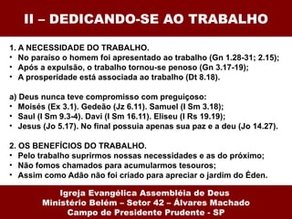 II – DEDICANDO-SE AO TRABALHO

1. A NECESSIDADE DO TRABALHO.
• No paraíso o homem foi apresentado ao trabalho (Gn 1.28-31; 2.15);
• Após a expulsão, o trabalho tornou-se penoso (Gn 3.17-19);
• A prosperidade está associada ao trabalho (Dt 8.18).

a) Deus nunca teve compromisso com preguiçoso:
• Moisés (Ex 3.1). Gedeão (Jz 6.11). Samuel (I Sm 3.18);
• Saul (I Sm 9.3-4). Davi (I Sm 16.11). Eliseu (I Rs 19.19);
• Jesus (Jo 5.17). No final possuia apenas sua paz e a deu (Jo 14.27).

2. OS BENEFÍCIOS DO TRABALHO.
• Pelo trabalho suprirmos nossas necessidades e as do próximo;
• Não fomos chamados para acumularmos tesouros;
• Assim como Adão não foi criado para apreciar o jardim do Éden.

            Igreja Evangélica Assembléia de Deus
        Ministério Belém – Setor 42 – Álvares Machado
              Campo de Presidente Prudente - SP
 